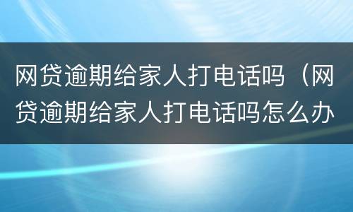 网贷逾期给家人打电话吗（网贷逾期给家人打电话吗怎么办）