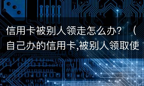 信用卡被别人领走怎么办？（自己办的信用卡,被别人领取使用了,谁还?）