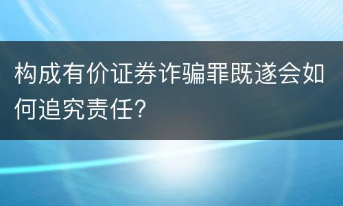 构成有价证券诈骗罪既遂会如何追究责任?