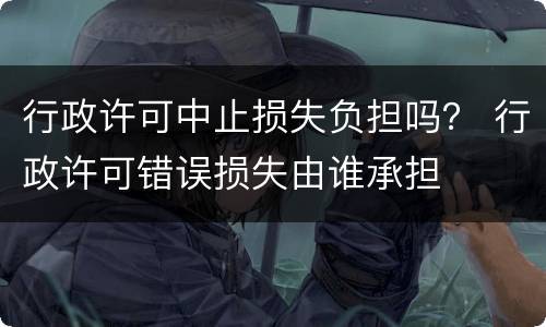 行政许可中止损失负担吗？ 行政许可错误损失由谁承担