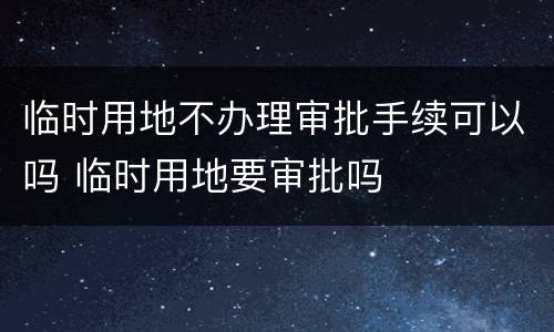 临时用地不办理审批手续可以吗 临时用地要审批吗