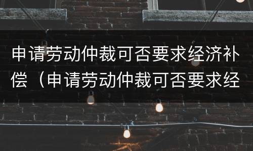 申请劳动仲裁可否要求经济补偿（申请劳动仲裁可否要求经济补偿金给付）