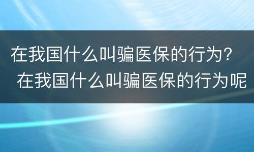 在我国什么叫骗医保的行为？ 在我国什么叫骗医保的行为呢