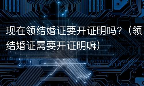 现在领结婚证要开证明吗?（领结婚证需要开证明嘛）