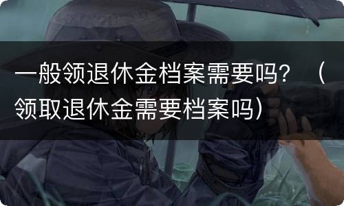 一般领退休金档案需要吗？（领取退休金需要档案吗）