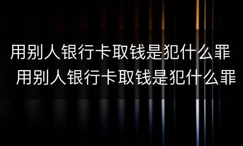 用别人银行卡取钱是犯什么罪 用别人银行卡取钱是犯什么罪呢