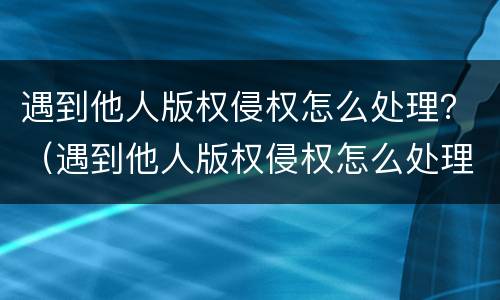 遇到他人版权侵权怎么处理？（遇到他人版权侵权怎么处理呢）