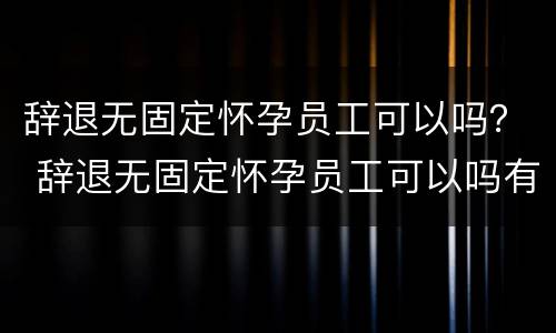 辞退无固定怀孕员工可以吗？ 辞退无固定怀孕员工可以吗有补偿吗