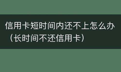 信用卡短时间内还不上怎么办（长时间不还信用卡）