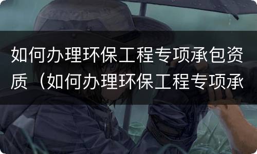 如何办理环保工程专项承包资质（如何办理环保工程专项承包资质手续）