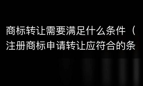 商标转让需要满足什么条件（注册商标申请转让应符合的条件）
