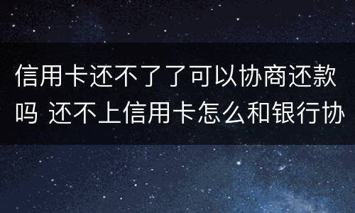 信用卡还不了了可以协商还款吗 还不上信用卡怎么和银行协商
