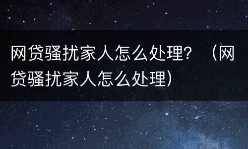 网贷骚扰家人怎么处理？（网贷骚扰家人怎么处理）