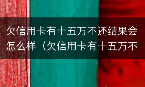 欠信用卡有十五万不还结果会怎么样（欠信用卡有十五万不还结果会怎么样呢）