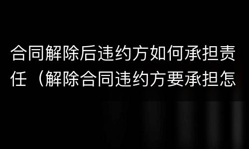 合同解除后违约方如何承担责任（解除合同违约方要承担怎样的责任）