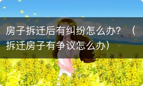 房子拆迁后有纠纷怎么办？（拆迁房子有争议怎么办）
