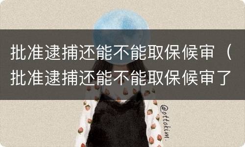 批准逮捕还能不能取保候审（批准逮捕还能不能取保候审了）
