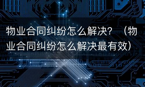 物业合同纠纷怎么解决？（物业合同纠纷怎么解决最有效）