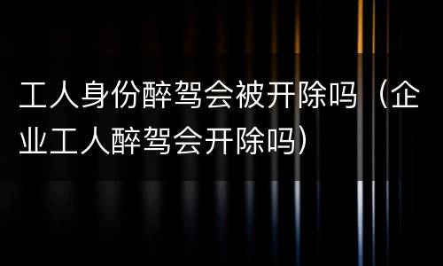 工人身份醉驾会被开除吗（企业工人醉驾会开除吗）