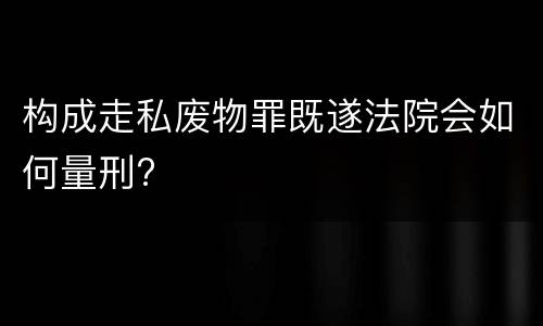 构成走私废物罪既遂法院会如何量刑?