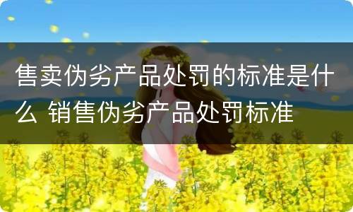 售卖伪劣产品处罚的标准是什么 销售伪劣产品处罚标准