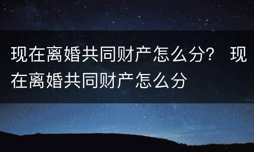 现在离婚共同财产怎么分？ 现在离婚共同财产怎么分