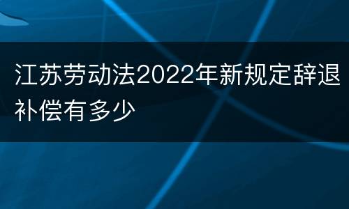 江苏劳动法2022年新规定辞退补偿有多少