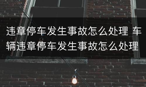 违章停车发生事故怎么处理 车辆违章停车发生事故怎么处理