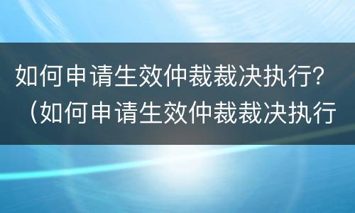 如何申请生效仲裁裁决执行？（如何申请生效仲裁裁决执行异议）