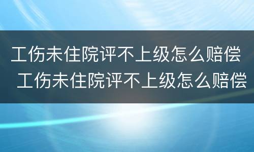 工伤未住院评不上级怎么赔偿 工伤未住院评不上级怎么赔偿呢