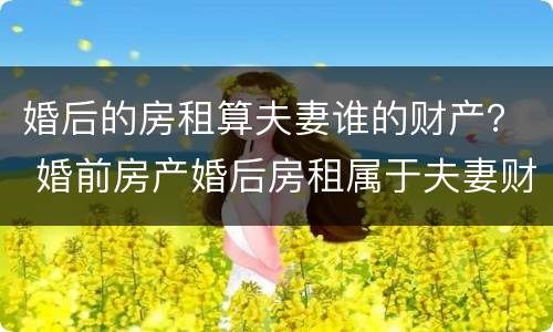 婚后的房租算夫妻谁的财产？ 婚前房产婚后房租属于夫妻财产吗