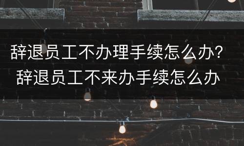 辞退员工不办理手续怎么办？ 辞退员工不来办手续怎么办