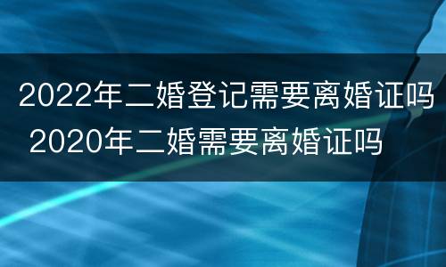 2022年二婚登记需要离婚证吗 2020年二婚需要离婚证吗