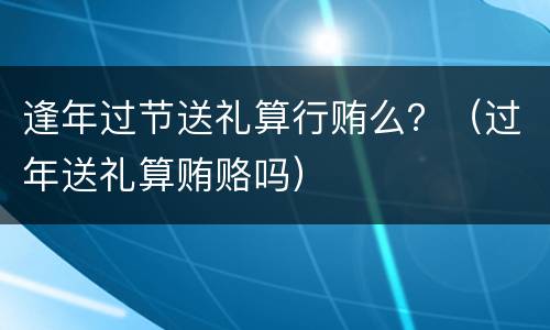 逢年过节送礼算行贿么？（过年送礼算贿赂吗）