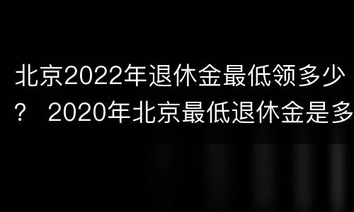 北京2022年退休金最低领多少？ 2020年北京最低退休金是多少