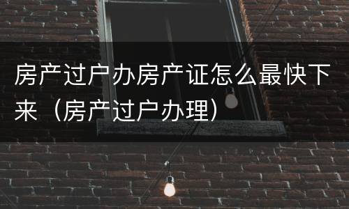 房产过户办房产证怎么最快下来（房产过户办理）