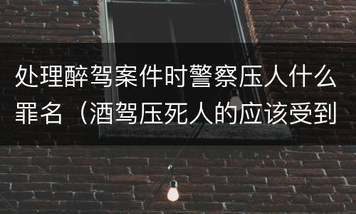 处理醉驾案件时警察压人什么罪名（酒驾压死人的应该受到什么处罚）