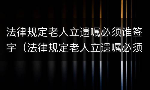 法律规定老人立遗嘱必须谁签字（法律规定老人立遗嘱必须谁签字才有效）