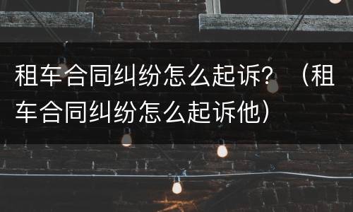 租车合同纠纷怎么起诉？（租车合同纠纷怎么起诉他）