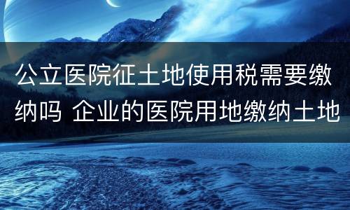 公立医院征土地使用税需要缴纳吗 企业的医院用地缴纳土地使用税吗