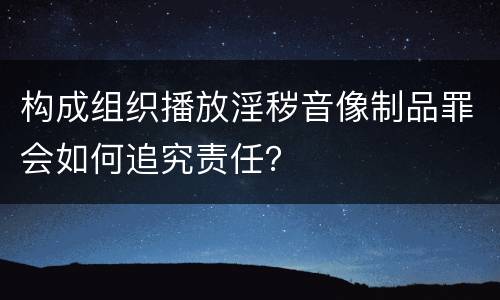 构成组织播放淫秽音像制品罪会如何追究责任？