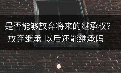 是否能够放弃将来的继承权？ 放弃继承 以后还能继承吗