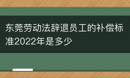 东莞劳动法辞退员工的补偿标准2022年是多少