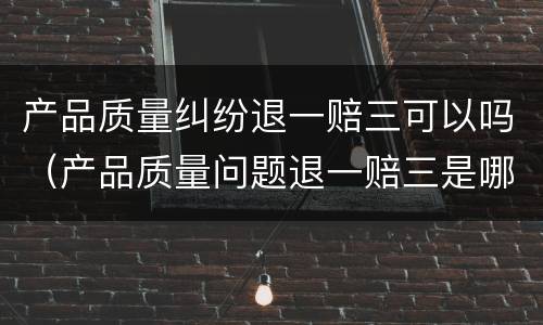 产品质量纠纷退一赔三可以吗（产品质量问题退一赔三是哪里规定的）