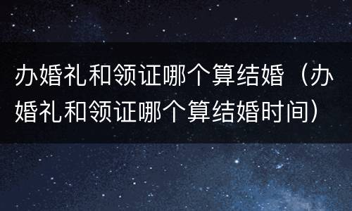 办婚礼和领证哪个算结婚（办婚礼和领证哪个算结婚时间）