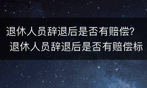退休人员辞退后是否有赔偿？ 退休人员辞退后是否有赔偿标准