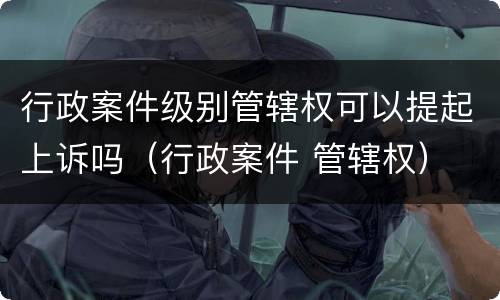 行政案件级别管辖权可以提起上诉吗（行政案件 管辖权）