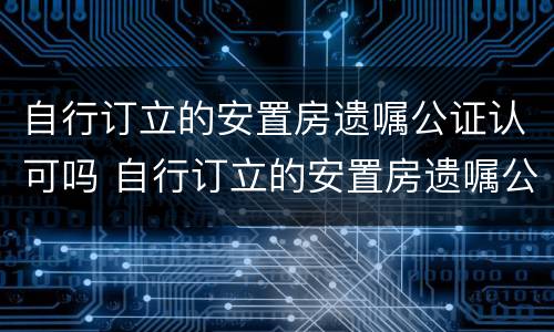 自行订立的安置房遗嘱公证认可吗 自行订立的安置房遗嘱公证认可吗怎么写