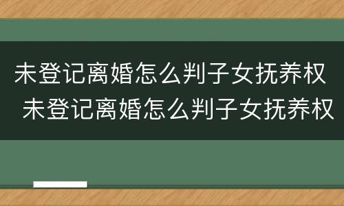 未登记离婚怎么判子女抚养权 未登记离婚怎么判子女抚养权的
