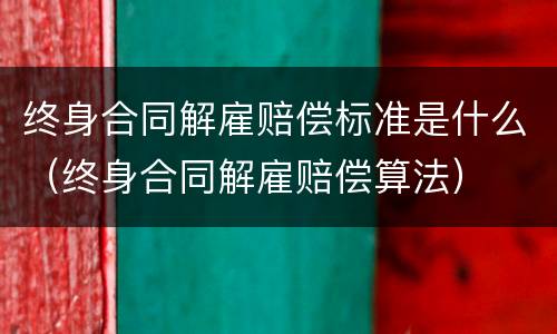 终身合同解雇赔偿标准是什么（终身合同解雇赔偿算法）